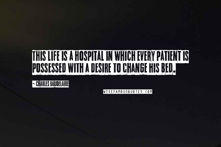 Charles Baudelaire Quotes: This life is a hospital in which every patient is possessed with a desire to change his bed.