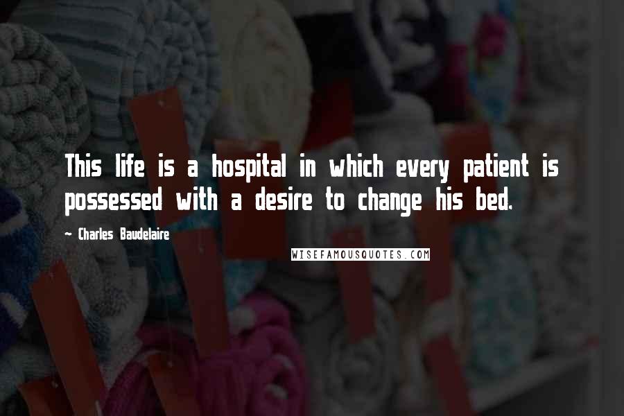 Charles Baudelaire Quotes: This life is a hospital in which every patient is possessed with a desire to change his bed.