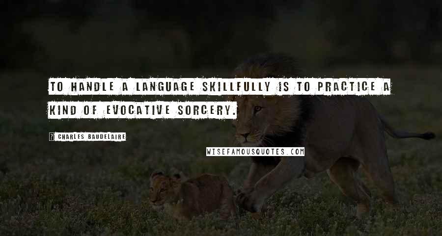 Charles Baudelaire Quotes: To handle a language skillfully is to practice a kind of evocative sorcery.