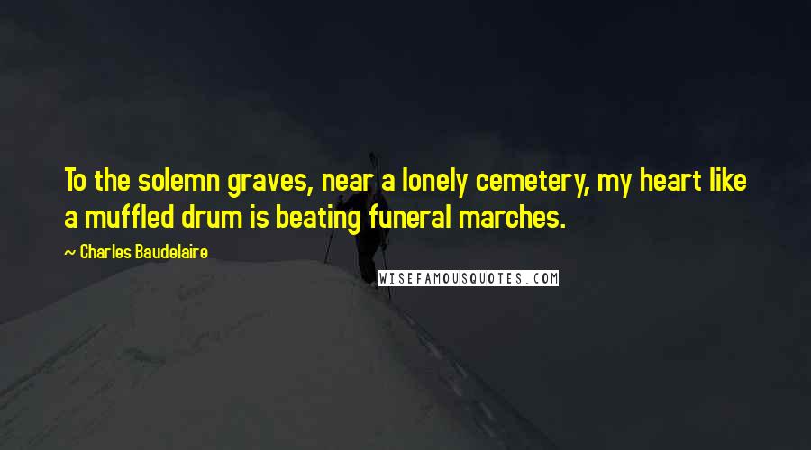 Charles Baudelaire Quotes: To the solemn graves, near a lonely cemetery, my heart like a muffled drum is beating funeral marches.