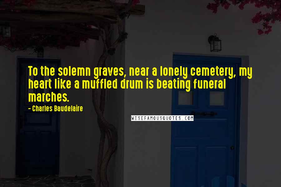 Charles Baudelaire Quotes: To the solemn graves, near a lonely cemetery, my heart like a muffled drum is beating funeral marches.