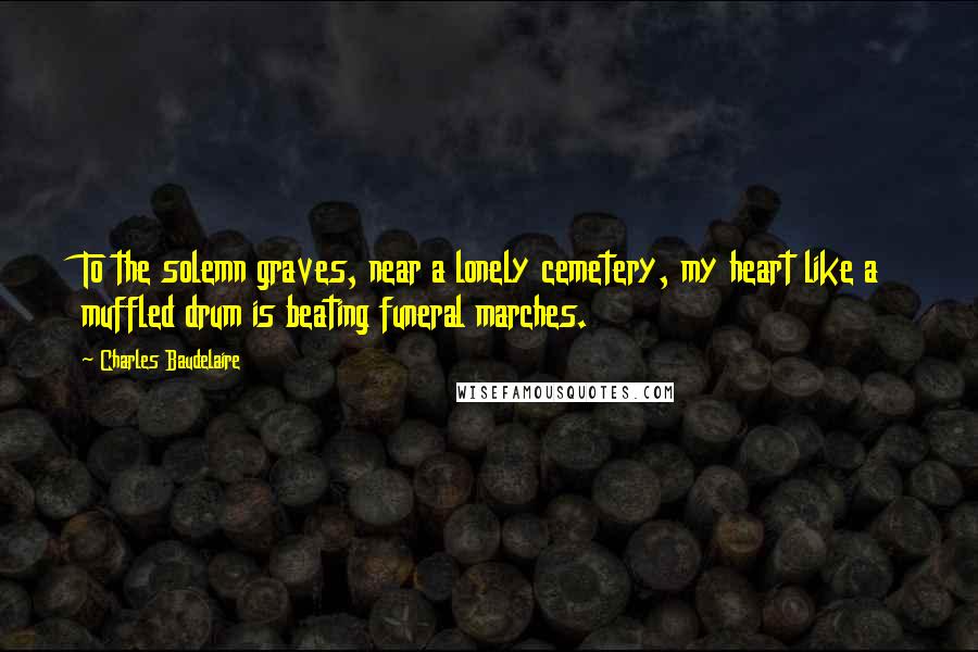 Charles Baudelaire Quotes: To the solemn graves, near a lonely cemetery, my heart like a muffled drum is beating funeral marches.