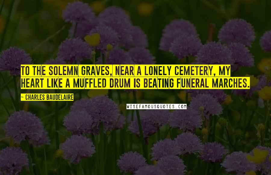 Charles Baudelaire Quotes: To the solemn graves, near a lonely cemetery, my heart like a muffled drum is beating funeral marches.