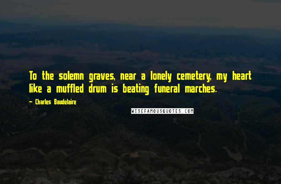 Charles Baudelaire Quotes: To the solemn graves, near a lonely cemetery, my heart like a muffled drum is beating funeral marches.