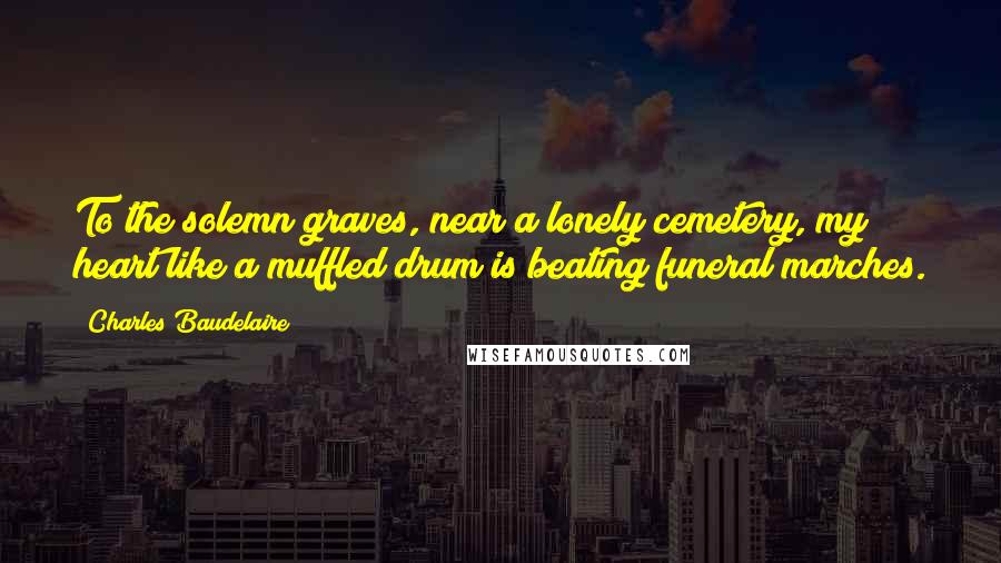 Charles Baudelaire Quotes: To the solemn graves, near a lonely cemetery, my heart like a muffled drum is beating funeral marches.