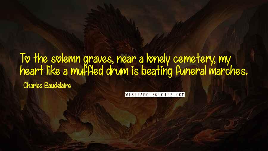 Charles Baudelaire Quotes: To the solemn graves, near a lonely cemetery, my heart like a muffled drum is beating funeral marches.