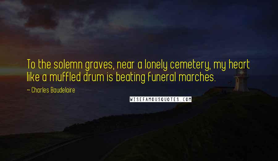 Charles Baudelaire Quotes: To the solemn graves, near a lonely cemetery, my heart like a muffled drum is beating funeral marches.