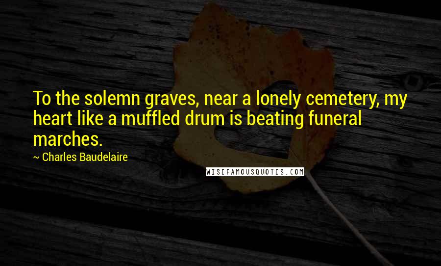 Charles Baudelaire Quotes: To the solemn graves, near a lonely cemetery, my heart like a muffled drum is beating funeral marches.