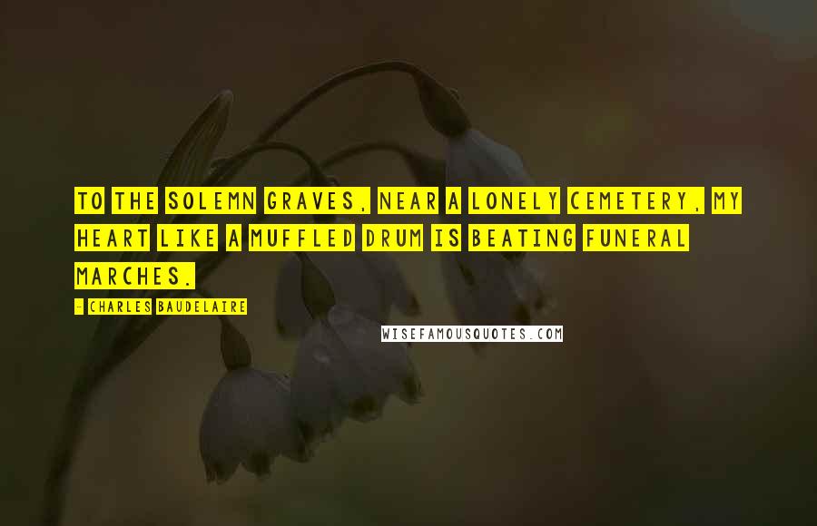 Charles Baudelaire Quotes: To the solemn graves, near a lonely cemetery, my heart like a muffled drum is beating funeral marches.