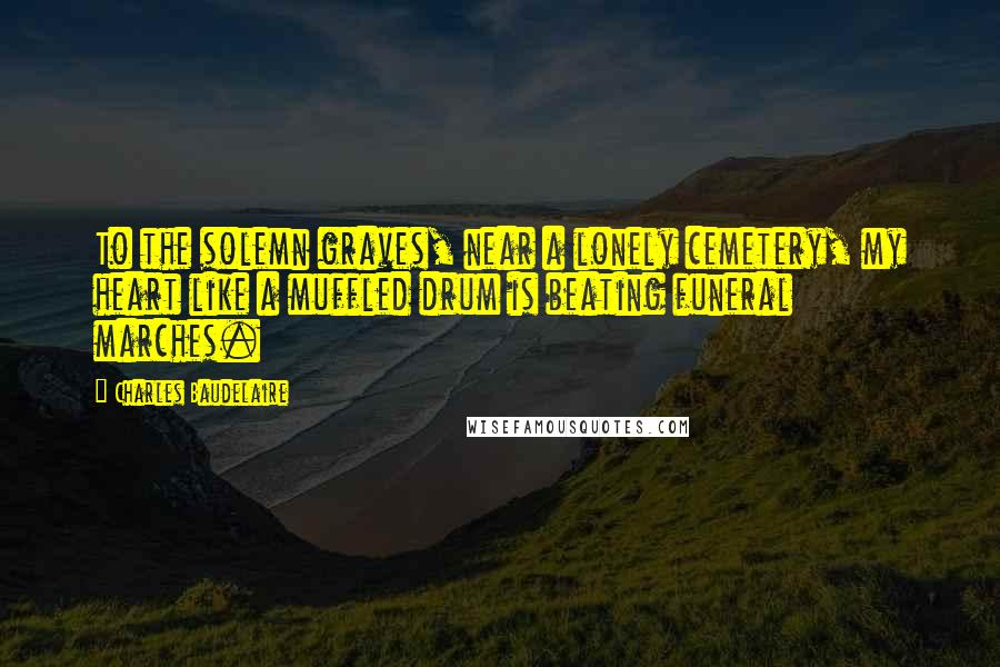 Charles Baudelaire Quotes: To the solemn graves, near a lonely cemetery, my heart like a muffled drum is beating funeral marches.