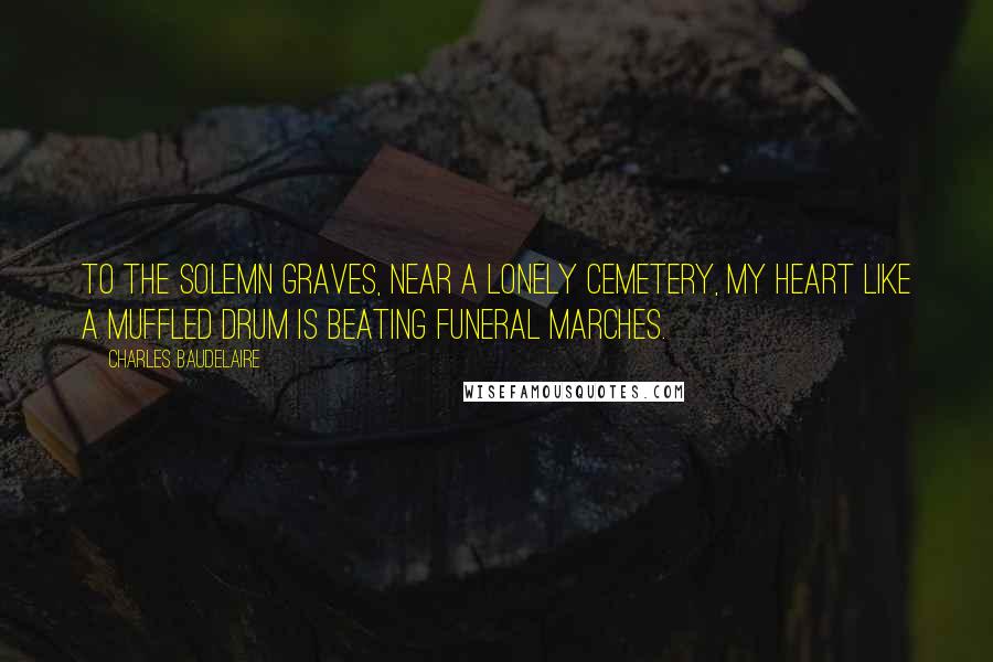 Charles Baudelaire Quotes: To the solemn graves, near a lonely cemetery, my heart like a muffled drum is beating funeral marches.