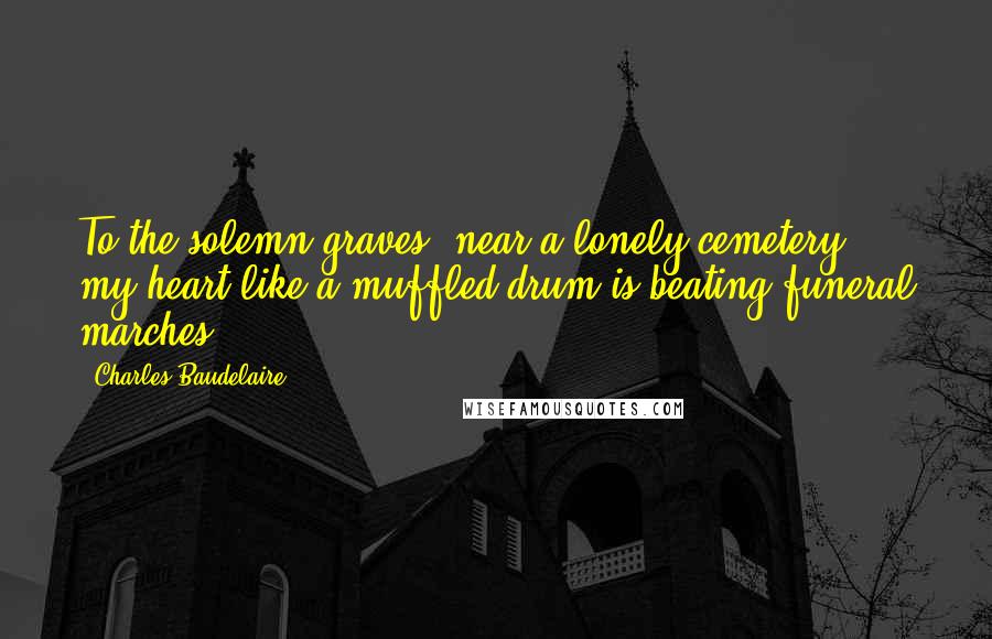 Charles Baudelaire Quotes: To the solemn graves, near a lonely cemetery, my heart like a muffled drum is beating funeral marches.