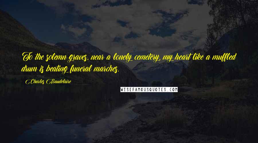Charles Baudelaire Quotes: To the solemn graves, near a lonely cemetery, my heart like a muffled drum is beating funeral marches.