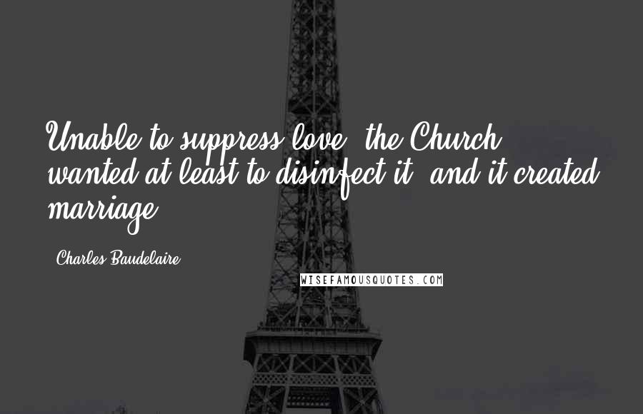 Charles Baudelaire Quotes: Unable to suppress love, the Church wanted at least to disinfect it, and it created marriage.