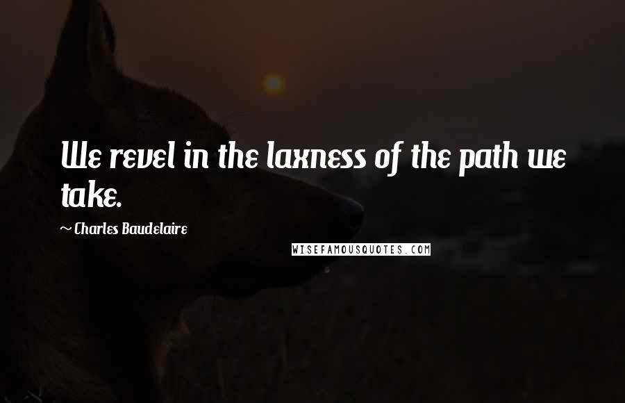 Charles Baudelaire Quotes: We revel in the laxness of the path we take.