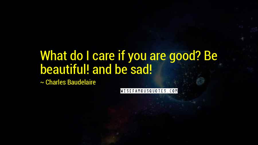 Charles Baudelaire Quotes: What do I care if you are good? Be beautiful! and be sad!