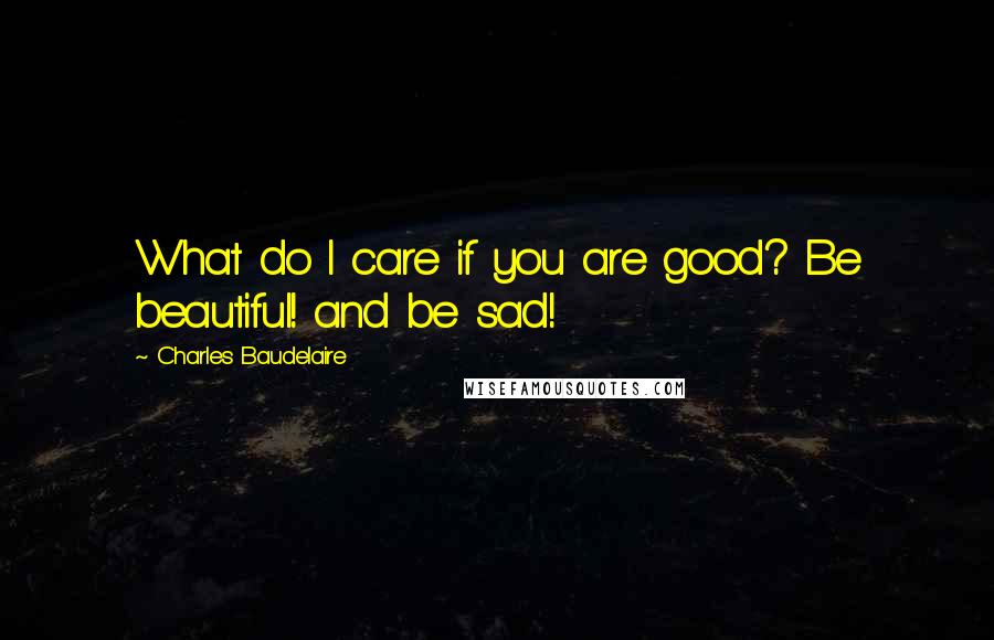 Charles Baudelaire Quotes: What do I care if you are good? Be beautiful! and be sad!