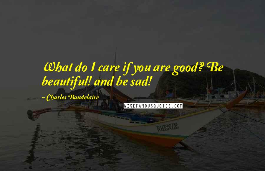 Charles Baudelaire Quotes: What do I care if you are good? Be beautiful! and be sad!