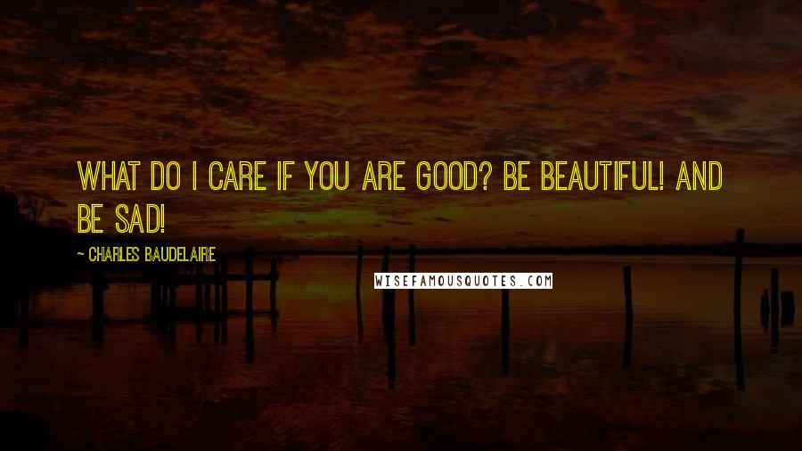 Charles Baudelaire Quotes: What do I care if you are good? Be beautiful! and be sad!