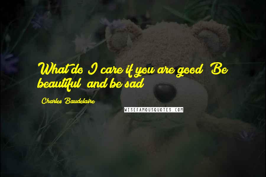 Charles Baudelaire Quotes: What do I care if you are good? Be beautiful! and be sad!