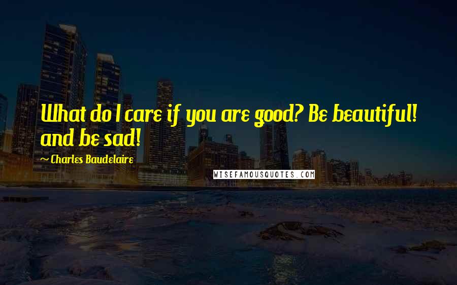Charles Baudelaire Quotes: What do I care if you are good? Be beautiful! and be sad!
