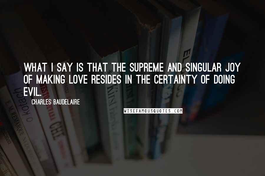 Charles Baudelaire Quotes: What I say is that the supreme and singular joy of making love resides in the certainty of doing evil.