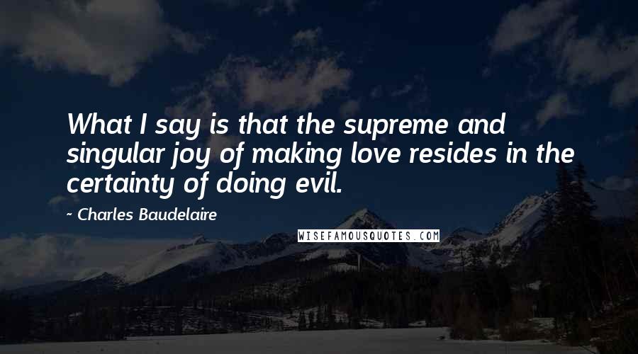 Charles Baudelaire Quotes: What I say is that the supreme and singular joy of making love resides in the certainty of doing evil.