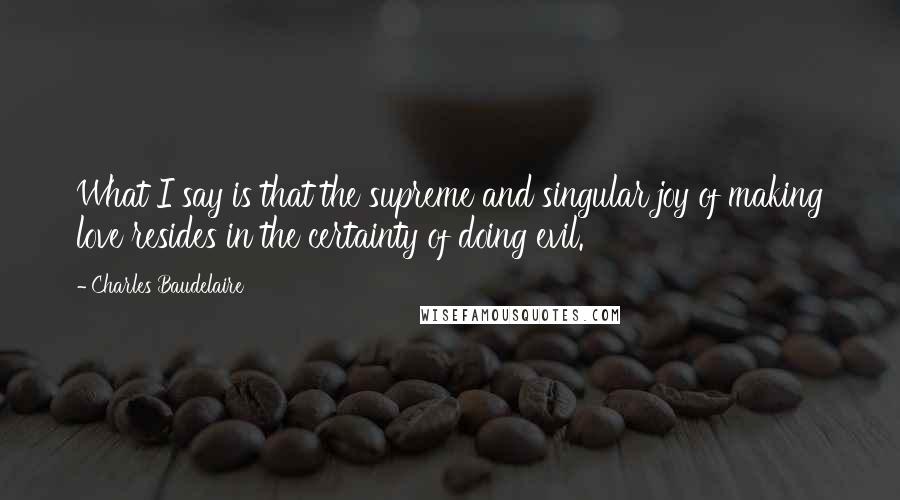 Charles Baudelaire Quotes: What I say is that the supreme and singular joy of making love resides in the certainty of doing evil.