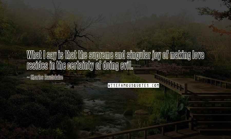 Charles Baudelaire Quotes: What I say is that the supreme and singular joy of making love resides in the certainty of doing evil.