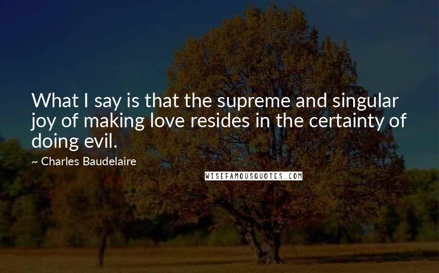 Charles Baudelaire Quotes: What I say is that the supreme and singular joy of making love resides in the certainty of doing evil.