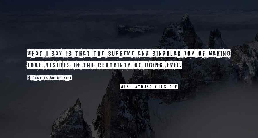 Charles Baudelaire Quotes: What I say is that the supreme and singular joy of making love resides in the certainty of doing evil.