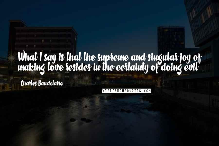 Charles Baudelaire Quotes: What I say is that the supreme and singular joy of making love resides in the certainty of doing evil.