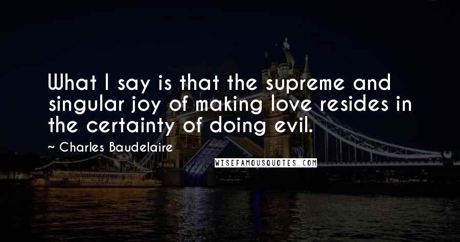 Charles Baudelaire Quotes: What I say is that the supreme and singular joy of making love resides in the certainty of doing evil.