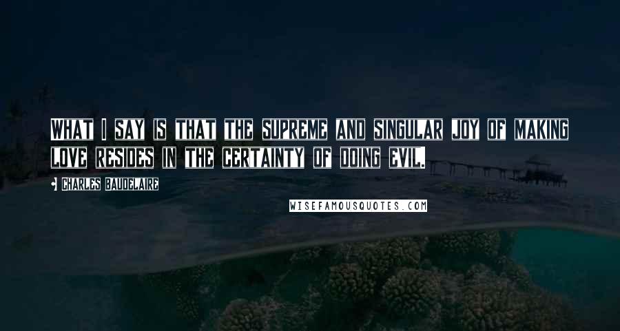 Charles Baudelaire Quotes: What I say is that the supreme and singular joy of making love resides in the certainty of doing evil.