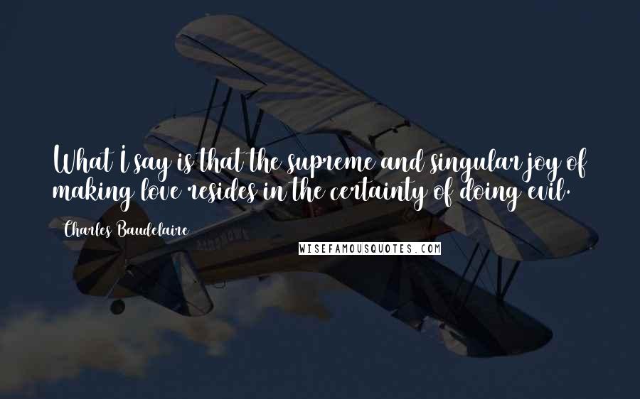 Charles Baudelaire Quotes: What I say is that the supreme and singular joy of making love resides in the certainty of doing evil.