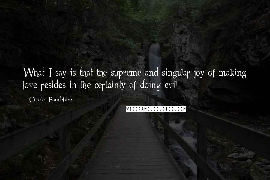 Charles Baudelaire Quotes: What I say is that the supreme and singular joy of making love resides in the certainty of doing evil.