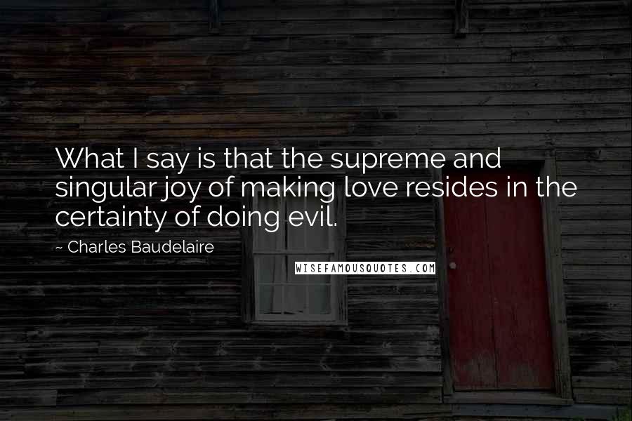 Charles Baudelaire Quotes: What I say is that the supreme and singular joy of making love resides in the certainty of doing evil.