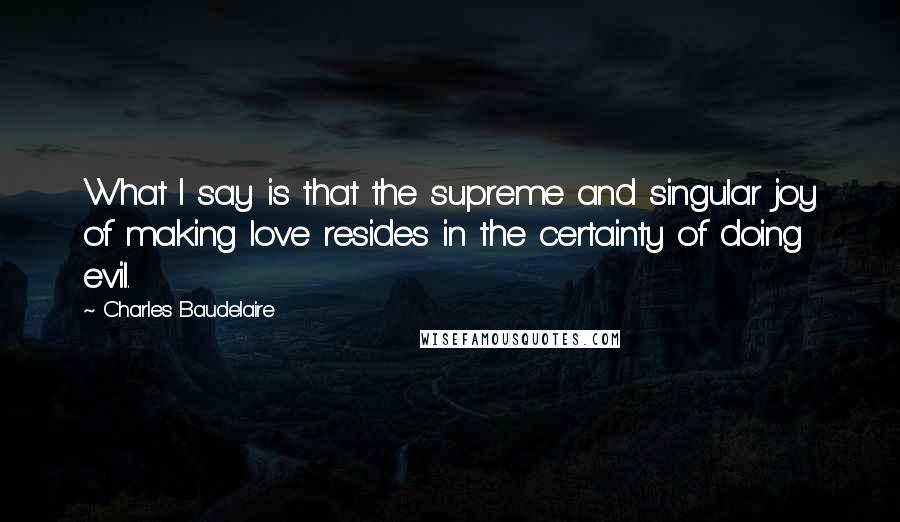 Charles Baudelaire Quotes: What I say is that the supreme and singular joy of making love resides in the certainty of doing evil.