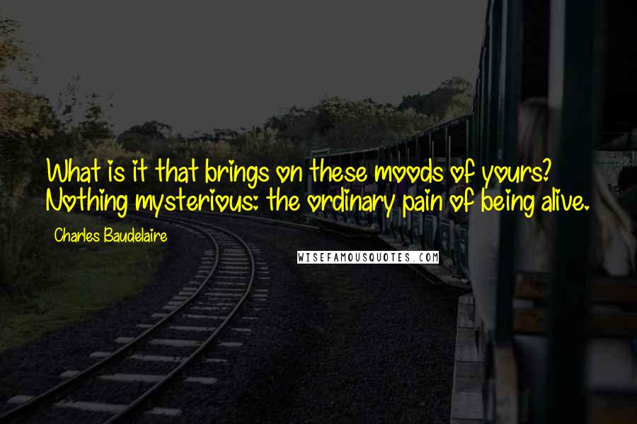 Charles Baudelaire Quotes: What is it that brings on these moods of yours? Nothing mysterious: the ordinary pain of being alive.