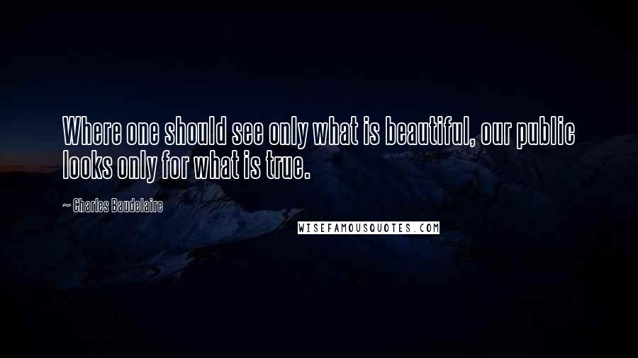 Charles Baudelaire Quotes: Where one should see only what is beautiful, our public looks only for what is true.