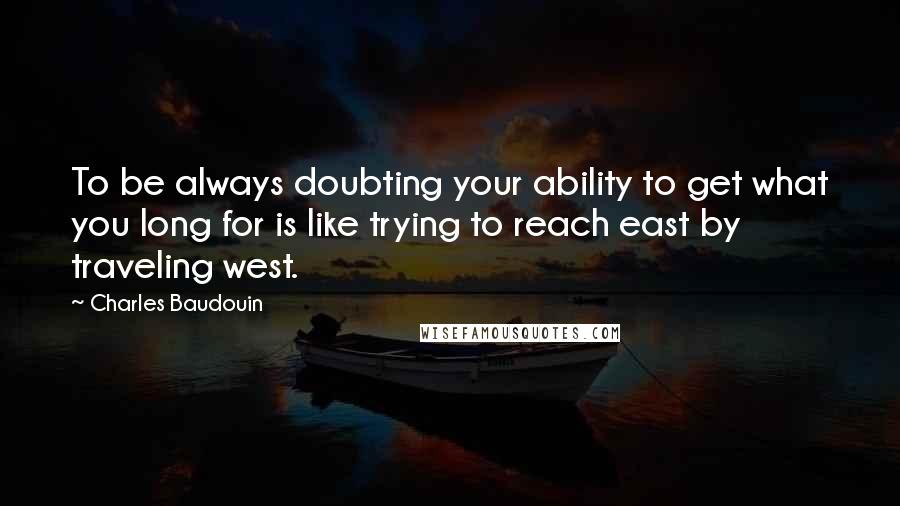 Charles Baudouin Quotes: To be always doubting your ability to get what you long for is like trying to reach east by traveling west.