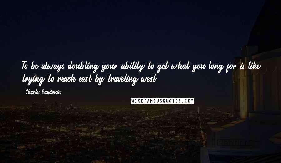 Charles Baudouin Quotes: To be always doubting your ability to get what you long for is like trying to reach east by traveling west.