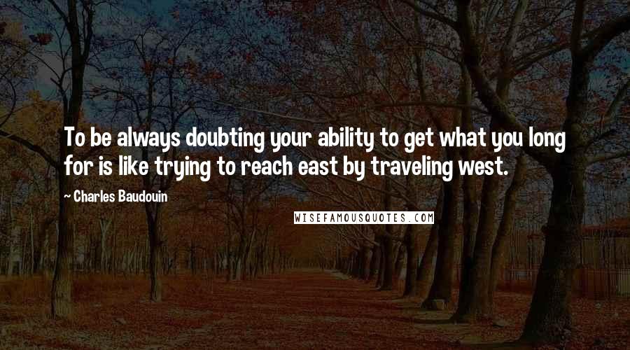 Charles Baudouin Quotes: To be always doubting your ability to get what you long for is like trying to reach east by traveling west.