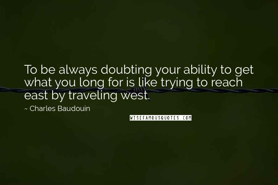 Charles Baudouin Quotes: To be always doubting your ability to get what you long for is like trying to reach east by traveling west.