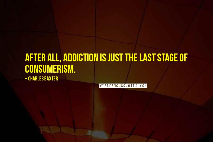 Charles Baxter Quotes: After all, addiction is just the last stage of consumerism.