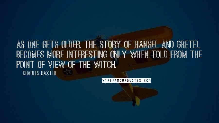 Charles Baxter Quotes: As one gets older, the story of Hansel and Gretel becomes more interesting only when told from the point of view of the witch.
