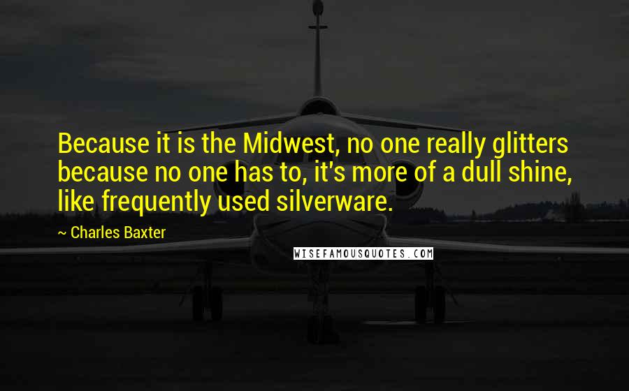 Charles Baxter Quotes: Because it is the Midwest, no one really glitters because no one has to, it's more of a dull shine, like frequently used silverware.