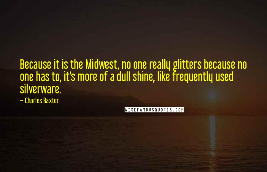 Charles Baxter Quotes: Because it is the Midwest, no one really glitters because no one has to, it's more of a dull shine, like frequently used silverware.