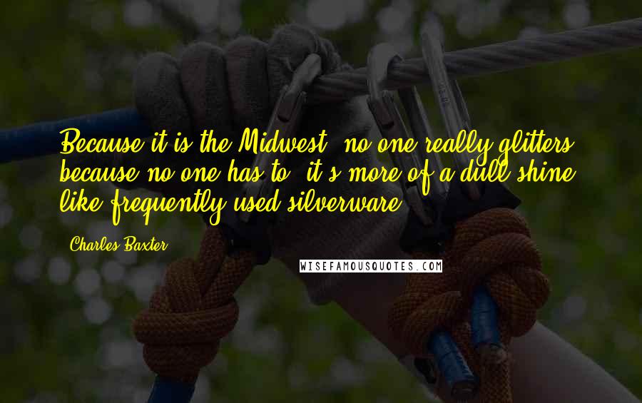 Charles Baxter Quotes: Because it is the Midwest, no one really glitters because no one has to, it's more of a dull shine, like frequently used silverware.