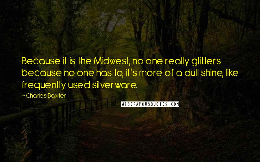 Charles Baxter Quotes: Because it is the Midwest, no one really glitters because no one has to, it's more of a dull shine, like frequently used silverware.